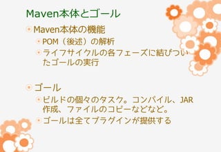 Maven本体とゴール
Maven本体の機能
POM（後述）の解析
ライフサイクルの各フェーズに結びつい
たゴールの実行

ゴール
ビルドの個々のタスク。コンパイル、JAR
作成、ファイルのコピーなどなど。
ゴールは全てプラグインが提供する

 