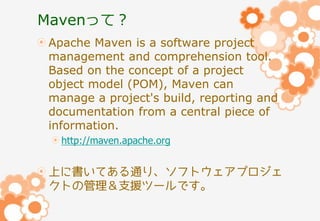 Mavenって？
Apache Maven is a software project
management and comprehension tool.
Based on the concept of a project
object model (POM), Maven can
manage a project's build, reporting and
documentation from a central piece of
information.
http://maven.apache.org

上に書いてある通り、ソフトウェアプロジェ
クトの管理＆支援ツールです。

 