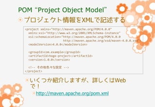 POM “Project Object Model”
プロジェクト情報をXMLで記述する
<project xmlns="http://maven.apache.org/POM/4.0.0"
xmlns:xsi="http://www.w3.org/2001/XMLSchema-instance"
xsi:schemaLocation="http://maven.apache.org/POM/4.0.0
http://maven.apache.org/xsd/maven-4.0.0.xsd">
<modelVersion>4.0.0</modelVersion>
<groupId>com.example</groupId>
<artifactId>hoge-project</artifactId>
<version>1.0.0</version>
<!-- その他色々な設定 -->
</project>

いくつか紹介しますが、詳しくはWeb
で！
http://maven.apache.org/pom.xml

 