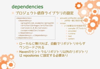 dependencies
プロジェクト依存ライブラリの設定
<dependencies>
<dependency>
<groupId>com.example</groupId>
<artifactId>hoge</artifactId>
<version>1.0.0</version>
<scope>compile</scope>
</dependency>
<dependency>…</dependency>
</dependencies>

groupId, artifactId, version
JARを一意に特定するキー
scope
いつ必要なのかを指定する
compile (デフォルト)
provided
runtime
test
system

ローカルに無ければ、自動でリポジトリからダ
ウンロードされる
Mavenのセントラルリポジトリ以外のリポジトリ
は repositories に設定する必要あり

 