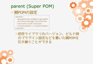 parent (Super POM)
親POMの設定
<parent>
<groupId>com.example</groupId>
<artifactId>hoge</artifactId>
<version>1.0.0</version>
<relativePath>…</relativePath>
</parent>

依存ライブラリのバージョン、ビルド時
のプラグイン設定などを書いた親POMを
引き継ぐことができる

 