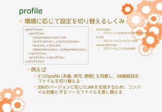 profile
環境に応じて設定を切り替えるしくみ
<profiles>
<profile>
<id>production</id>
<activation>…</activation>
<build>…</build>
<dependencies>…</dependencies>
</profile>
<profile>…</profile>
</profiles>

activation
プロファイルを有効化する条件を設定する

build
プロファイルごとのビルド設定

dependencies
プロファイルごとの依存関係

例えば
3つのprofile (本番, 保守, 開発) を用意し、DB接続設定
ファイルを切り替える
JDKのバージョンに応じたJARを生成するため、コンパ
イル対象とするソースファイルを差し替える

 
