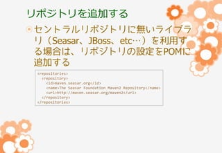 リポジトリを追加する
セントラルリポジトリに無いライブラ
リ（Seasar、JBoss、etc…）を利用す
る場合は、リポジトリの設定をPOMに
追加する
<repositories>
<repository>
<id>maven.seasar.org</id>
<name>The Seasar Foundation Maven2 Repository</name>
<url>http://maven.seasar.org/maven2</url>
</repository>
</repositories>

 