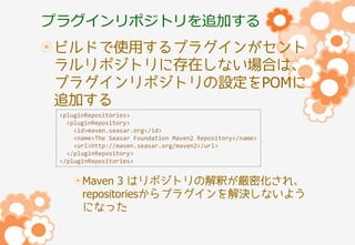 プラグインリポジトリを追加する
ビルドで使用するプラグインがセント
ラルリポジトリに存在しない場合は、
プラグインリポジトリの設定をPOMに
追加する
<pluginRepositories>
<pluginRepository>
<id>maven.seasar.org</id>
<name>The Seasar Foundation Maven2 Repository</name>
<url>http://maven.seasar.org/maven2</url>
</pluginRepository>
</pluginRepositories>

Maven 3 はリポジトリの解釈が厳密化され、
repositoriesからプラグインを解決しないよう
になった

 