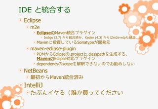 IDE と統合する
Eclipse
m2e
EclipseのMaven統合プラグイン
Indigo (3.7) から統合済み、Kepler (4.3) からはm2e-wtpも統合

Mavenに投資しているSonatypeが開発元

maven-eclipse-plugin
POMからEclipseの.projectと.classpathを生成する、
MavenのEclipse対応プラグイン
dependencyのscopeを解釈できないのでお勧めしない

NetBeans
最初からMaven統合済み

IntelliJ
たぶんイケる（誰か買ってください

 