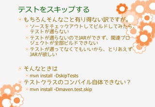 テストをスキップする
もちろんそんなこと有り得ない訳ですが。
ソースをチェックアウトしてビルドしてみたら、
テストが通らない
テストが通らないのでJARができず、関連プロ
ジェクトが全部ビルドできない
テストが通ってなくてもいいから、とりあえず
JARが欲しい

そんなときは
mvn install -DskipTests

テストクラスのコンパイル自体できない？
mvn install -Dmaven.test.skip

 