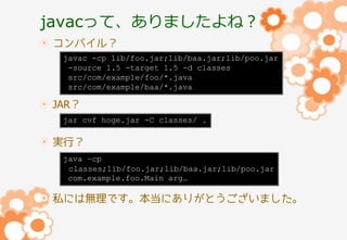javacって、ありましたよね？
コンパイル？
javac -cp lib/foo.jar;lib/baa.jar;lib/poo.jar
-source 1.5 -target 1.5 -d classes
src/com/example/foo/*.java
src/com/example/baa/*.java

JAR？
jar cvf hoge.jar -C classes/ .

実行？
java –cp
classes;lib/foo.jar;lib/baa.jar;lib/poo.jar
com.example.foo.Main arg…

私には無理です。本当にありがとうございました。

 