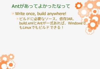 Antがあってよかったなって
Write once, build anywhere!
ビルドに必要なソース、依存JAR、
build.xmlとAntが一式あれば、Windowsで
もLinuxでもビルドできる！

 