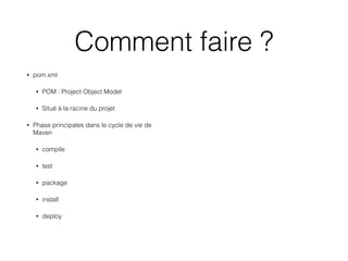 Comment faire ?
• pom.xml
• POM : Project Object Model
• Situé à la racine du projet
• Phase principales dans le cycle de vie de
Maven 
• compile
• test
• package
• install
• deploy
 