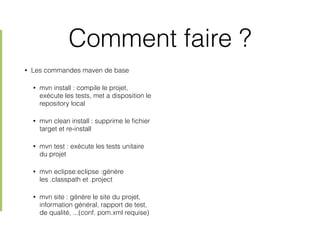 Comment faire ?
• Les commandes maven de base
• mvn install : compile le projet,
exécute les tests, met a disposition le
repository local
• mvn clean install : supprime le ﬁchier
target et re-install
• mvn test : exécute les tests unitaire
du projet
• mvn eclipse:eclipse :génère
les .classpath et .project
• mvn site : génère le site du projet,
information général, rapport de test,
de qualité, ...(conf. pom.xml requise)
 