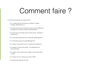 Comment faire ?
• Comment faire planter son projet maven ?
• En n’utilisant pas les conventions de Maven 2 (target,
héritage, répertoires src…)
• En ayant trop de sous modules avec des versions différentes
(naissance de nouveaux projets involontairement)
• En ayant trop de modules dans le même projet : pénalise la
performance
• En confondant dependencies et dependencyManagement
• En confondant plugins et pluginManagement
• En utilisant massivement antrun : empêche la réutilisation
• En utilisant à outrance les proﬁls : rend dépendant de
l’environnement
• En utilisant trop le reporting de qualité sur des projets déjà
existant
• En mettant tout et n’importe quoi dans le POM
• En faisant des releases à la main
 