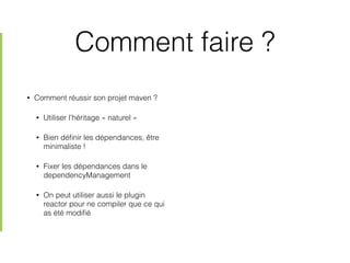 Comment faire ?
• Comment réussir son projet maven ?
• Utiliser l’héritage « naturel »
• Bien déﬁnir les dépendances, être
minimaliste !
• Fixer les dépendances dans le
dependencyManagement
• On peut utiliser aussi le plugin
reactor pour ne compiler que ce qui
as été modiﬁé
 