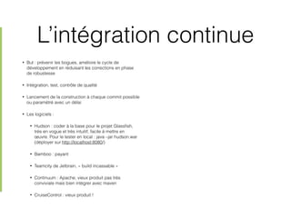 L’intégration continue
• But : prévenir les bogues, améliore le cycle de
développement en réduisant les corrections en phase
de robustesse
• Intégration, test, contrôle de qualité
• Lancement de la construction à chaque commit possible
ou paramétré avec un délai
• Les logiciels :
• Hudson : coder à la base pour le projet Glassﬁsh,
très en vogue et très intuitif, facile à mettre en
œuvre. Pour le tester en local : java –jar hudson.war
(déployer sur http://localhost:8080/)
• Bamboo : payant
• Teamcity de Jetbrain, « build incassable »
• Continuum : Apache, vieux produit pas très
conviviale mais bien intégrer avec maven
• CruiseControl : vieux produit !
 