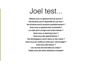 Joel test...
Utilisez-vous un gestionnaire de source ?!
Vos binaires sont-il assemblé en une fois ?!
Vos binaires sont-il produits quotidiennement ?!
Avez-vous un gestionnaire d’anomalie ?!
Le code est-il corrigé avant d’être étendu ?!
Avez-vous un planning à jour ?!
Avez-vous des spéciﬁcations ?!
Vos développeurs sont-il dans un lieu calme ?!
Avez-vous les meilleurs outils pour votre budget ?!
Avez-vous des testeur ?!
Les recrues écrivent-elles du codes ?!
Faites-vous des tests utilisateurs complet?
 
