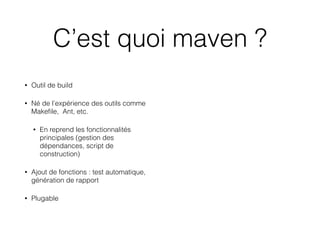 C’est quoi maven ?
• Outil de build
• Né de l’expérience des outils comme
Makeﬁle, Ant, etc.
• En reprend les fonctionnalités
principales (gestion des
dépendances, script de
construction)
• Ajout de fonctions : test automatique,
génération de rapport
• Plugable
 