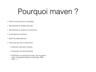 Pourquoi maven ?
• Éviter les constructions manuelles 
• Standardiser le modèle de projet
• Standardiser la chaîne de construction 
• Automatiser le maximum
• Gérer les dépendances
• Faire plus que de la construction :
• Exécution des tests unitaires
• Génération de documentation
• Génération de rapports de tests, de couverture
code, d'analyses statique (checkstyle, PMD,
CPD, ...)
 