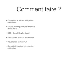 Comment faire ?
• Convention != normes, obligations,
contraintes...
• Si tu veux conﬁgurer tu es libre mais
débrouille toi...
• KISS : Keep It Simple, Stupid 
• Partir de rien, quand c'est possible
• Industrialiser au maximum
• Bien déﬁnir les dépendances, être
minimaliste
 