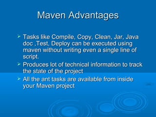 Maven AdvantagesMaven Advantages
 Tasks like Compile, Copy, Clean, Jar, JavaTasks like Compile, Copy, Clean, Jar, Java
doc ,Test, Deploy can be executed usingdoc ,Test, Deploy can be executed using
maven without writing even a single line ofmaven without writing even a single line of
script.script.
 Produces lot of technical information to trackProduces lot of technical information to track
the state of the projectthe state of the project
 All the ant tasks are available from insideAll the ant tasks are available from inside
your Maven projectyour Maven project
 