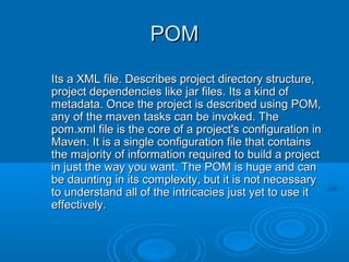 POMPOM
Its a XML file. Describes project directory structure,Its a XML file. Describes project directory structure,
project dependencies like jar files. Its a kind ofproject dependencies like jar files. Its a kind of
metadata. Once the project is described using POM,metadata. Once the project is described using POM,
any of the maven tasks can be invoked. Theany of the maven tasks can be invoked. The
pom.xml file is the core of a project's configuration inpom.xml file is the core of a project's configuration in
Maven. It is a single configuration file that containsMaven. It is a single configuration file that contains
the majority of information required to build a projectthe majority of information required to build a project
in just the way you want. The POM is huge and canin just the way you want. The POM is huge and can
be daunting in its complexity, but it is not necessarybe daunting in its complexity, but it is not necessary
to understand all of the intricacies just yet to use itto understand all of the intricacies just yet to use it
effectively.effectively.
 