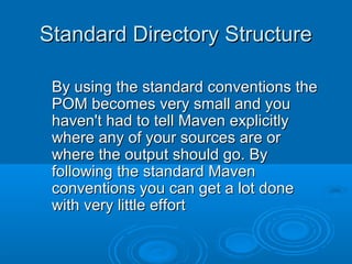 Standard Directory StructureStandard Directory Structure
By using the standard conventions theBy using the standard conventions the
POM becomes very small and youPOM becomes very small and you
haven't had to tell Maven explicitlyhaven't had to tell Maven explicitly
where any of your sources are orwhere any of your sources are or
where the output should go. Bywhere the output should go. By
following the standard Mavenfollowing the standard Maven
conventions you can get a lot doneconventions you can get a lot done
with very little effortwith very little effort
 