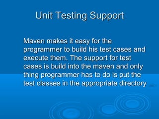 Unit Testing SupportUnit Testing Support
Maven makes it easy for theMaven makes it easy for the
programmer to build his test cases andprogrammer to build his test cases and
execute them. The support for testexecute them. The support for test
cases is build into the maven and onlycases is build into the maven and only
thing programmer has to do is put thething programmer has to do is put the
test classes in the appropriate directorytest classes in the appropriate directory
 