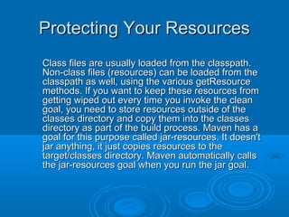 Protecting Your ResourcesProtecting Your Resources
Class files are usually loaded from the classpath.Class files are usually loaded from the classpath.
Non-class files (resources) can be loaded from theNon-class files (resources) can be loaded from the
classpath as well, using the various getResourceclasspath as well, using the various getResource
methods. If you want to keep these resources frommethods. If you want to keep these resources from
getting wiped out every time you invoke the cleangetting wiped out every time you invoke the clean
goal, you need to store resources outside of thegoal, you need to store resources outside of the
classes directory and copy them into the classesclasses directory and copy them into the classes
directory as part of the build process. Maven has adirectory as part of the build process. Maven has a
goal for this purpose called jar-resources. It doesn'tgoal for this purpose called jar-resources. It doesn't
jar anything, it just copies resources to thejar anything, it just copies resources to the
target/classes directory. Maven automatically callstarget/classes directory. Maven automatically calls
the jar-resources goal when you run the jar goal.the jar-resources goal when you run the jar goal.
 