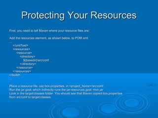 Protecting Your ResourcesProtecting Your Resources
First, you need to tell Maven where your resource files are:First, you need to tell Maven where your resource files are:
Add the resources element, as shown below, to POM.xml:Add the resources element, as shown below, to POM.xml:
......
</unitTest></unitTest>
<resources><resources>
<resource><resource>
<directory><directory>
${basedir}/src/conf${basedir}/src/conf
</directory></directory>
</resource></resource>
</resources></resources>
</build></build>
......
Place a resource file, say box.properties, in <project_home>/src/conf.Place a resource file, say box.properties, in <project_home>/src/conf.
Run the jar goal, which indirectly runs the jar-resources goal: mvn jarRun the jar goal, which indirectly runs the jar-resources goal: mvn jar
Look in the target/classes folder. You should see that Maven copied box.propertiesLook in the target/classes folder. You should see that Maven copied box.properties
from src/conf to target/classes.from src/conf to target/classes.
 