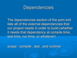 DependenciesDependencies
The dependencies section of the pom.xmlThe dependencies section of the pom.xml
lists all of the external dependencies thatlists all of the external dependencies that
our project needs in order to build (whetherour project needs in order to build (whether
it needs that dependency at compile time,it needs that dependency at compile time,
test time, run time, or whatever)test time, run time, or whatever)
scope : compile , test , and runtimescope : compile , test , and runtime
 