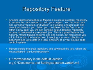 Repository FeatureRepository Feature
 Another interesting feature of Maven is its use of a central repositoryAnother interesting feature of Maven is its use of a central repository
to access the .jars needed to build your project . You list what .jarsto access the .jars needed to build your project . You list what .jars
and versions you need, and Maven is intelligent enough to go andand versions you need, and Maven is intelligent enough to go and
download them for you. When you run Maven for the first time, ordownload them for you. When you run Maven for the first time, or
attain a new goal, you will see console output detailing repositoryattain a new goal, you will see console output detailing repository
access to download any required .jars. This is a great feature thataccess to download any required .jars. This is a great feature that
not only makes Maven easier to use and set up, but also saves younot only makes Maven easier to use and set up, but also saves you
a lot of time and the headaches of keeping your own collection ofa lot of time and the headaches of keeping your own collection of
dependencies up to date in a local directory or in your source-codedependencies up to date in a local directory or in your source-code
control system.control system.
 Maven checks the local repository and download the jars, which areMaven checks the local repository and download the jars, which are
not available in the local repositorynot available in the local repository..
 (~/.m2/repository is the default location(~/.m2/repository is the default location
e.g C:Documents and Settingsdarshan.vartak.m2e.g C:Documents and Settingsdarshan.vartak.m2
 