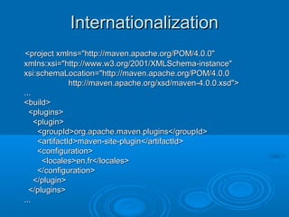 InternationalizationInternationalization
<project xmlns="http://maven.apache.org/POM/4.0.0"<project xmlns="http://maven.apache.org/POM/4.0.0"
xmlns:xsi="http://www.w3.org/2001/XMLSchema-instance"xmlns:xsi="http://www.w3.org/2001/XMLSchema-instance"
xsi:schemaLocation="http://maven.apache.org/POM/4.0.0xsi:schemaLocation="http://maven.apache.org/POM/4.0.0
http://maven.apache.org/xsd/maven-4.0.0.xsd">http://maven.apache.org/xsd/maven-4.0.0.xsd">
......
<build><build>
<plugins><plugins>
<plugin><plugin>
<groupId>org.apache.maven.plugins</groupId><groupId>org.apache.maven.plugins</groupId>
<artifactId>maven-site-plugin</artifactId><artifactId>maven-site-plugin</artifactId>
<configuration><configuration>
<locales>en,fr</locales><locales>en,fr</locales>
</configuration></configuration>
</plugin></plugin>
</plugins></plugins>
......
 