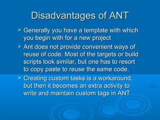 Disadvantages of ANTDisadvantages of ANT
 Generally you have a template with whichGenerally you have a template with which
you begin with for a new projectyou begin with for a new project
 Ant does not provide convenient ways ofAnt does not provide convenient ways of
reuse of code. Most of the targets or buildreuse of code. Most of the targets or build
scripts look similar, but one has to resortscripts look similar, but one has to resort
to copy paste to reuse the same code.to copy paste to reuse the same code.
 Creating custom tasks is a workaround,Creating custom tasks is a workaround,
but then it becomes an extra activity tobut then it becomes an extra activity to
write and maintain custom tags in ANTwrite and maintain custom tags in ANT
 