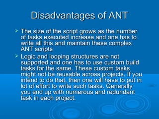 Disadvantages of ANTDisadvantages of ANT
 The size of the script grows as the numberThe size of the script grows as the number
of tasks executed increase and one has toof tasks executed increase and one has to
write all this and maintain these complexwrite all this and maintain these complex
ANT scriptsANT scripts
 Logic and looping structures are notLogic and looping structures are not
supported and one has to use custom buildsupported and one has to use custom build
tasks for the same. These custom taskstasks for the same. These custom tasks
might not be reusable across projects. If youmight not be reusable across projects. If you
intend to do that, then one will have to put inintend to do that, then one will have to put in
lot of effort to write such tasks. Generallylot of effort to write such tasks. Generally
you end up with numerous and redundantyou end up with numerous and redundant
task in each project.task in each project.
 