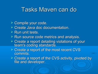 Tasks Maven can doTasks Maven can do
 Compile your code.Compile your code.
 Create Java doc documentation.Create Java doc documentation.
 Run unit tests.Run unit tests.
 Run source code metrics and analysis.Run source code metrics and analysis.
 Create a report detailing violations of yourCreate a report detailing violations of your
team's coding standards.team's coding standards.
 Create a report of the most recent CVSCreate a report of the most recent CVS
commits.commits.
 Create a report of the CVS activity, pivoted byCreate a report of the CVS activity, pivoted by
file and developer.file and developer.
 