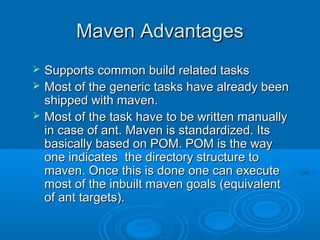 Maven AdvantagesMaven Advantages
 Supports common build related tasksSupports common build related tasks
 Most of the generic tasks have already beenMost of the generic tasks have already been
shipped with maven.shipped with maven.
 Most of the task have to be written manuallyMost of the task have to be written manually
in case of ant. Maven is standardized. Itsin case of ant. Maven is standardized. Its
basically based on POM. POM is the waybasically based on POM. POM is the way
one indicates the directory structure toone indicates the directory structure to
maven. Once this is done one can executemaven. Once this is done one can execute
most of the inbuilt maven goals (equivalentmost of the inbuilt maven goals (equivalent
of ant targets).of ant targets).
 