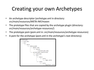 Creating your own Archetypes
• An archetype descriptor (archetype.xml in directory:
src/main/resources/META-INF/maven
• The prototype files that are copied by the archetype plugin (directory:
src/main/resources/archetype-resources/)
• The prototype pom (pom.xml in: src/main/resources/archetype-resources)
• A pom for the archetype (pom.xml in the archetype's root directory).
 