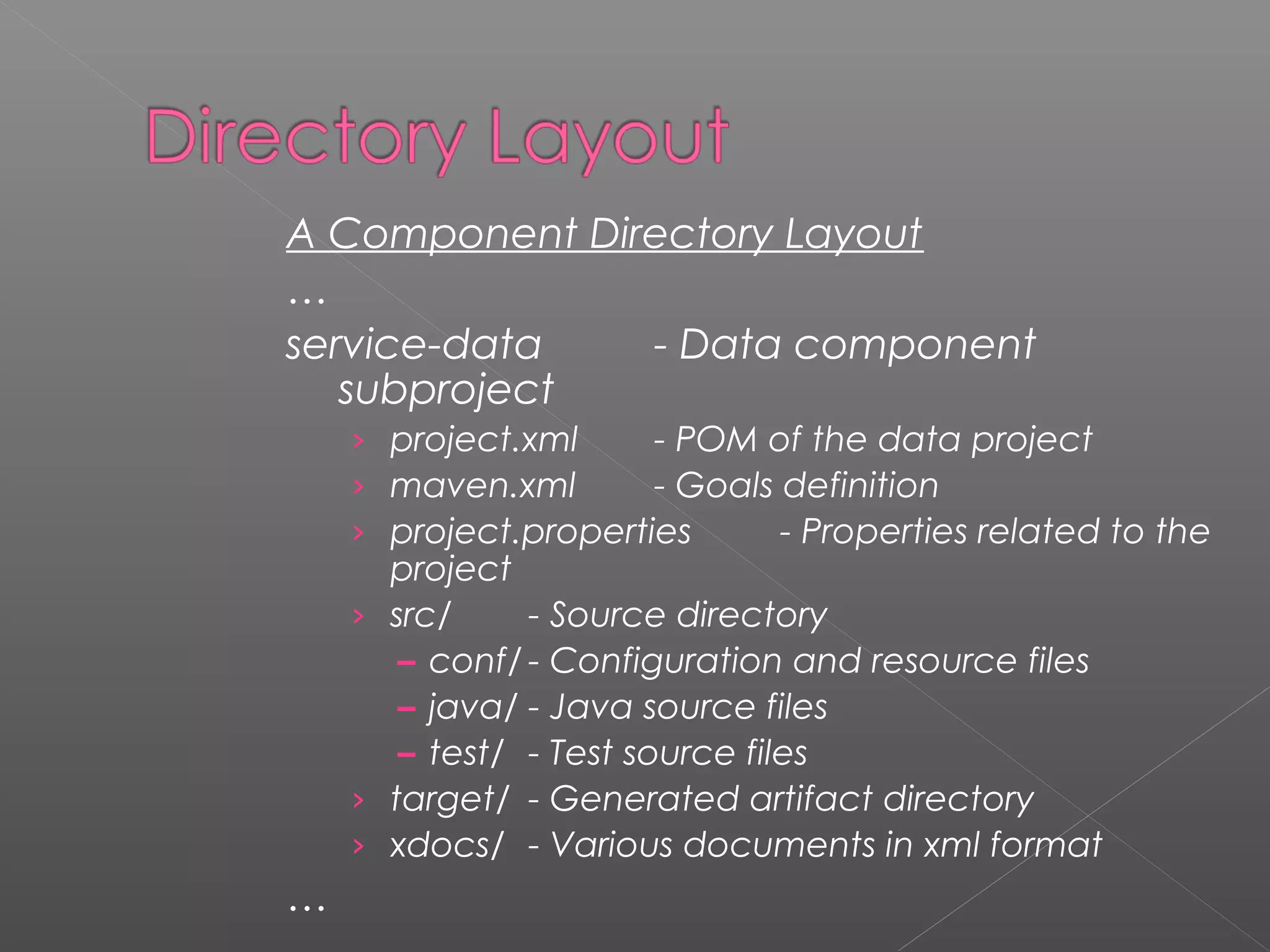 A Component Directory Layout
…
service-data - Data component
subproject
› project.xml - POM of the data project
› maven.xml - Goals definition
› project.properties - Properties related to the
project
› src/ - Source directory
– conf/ - Configuration and resource files
– java/ - Java source files
– test/ - Test source files
› target/ - Generated artifact directory
› xdocs/ - Various documents in xml format
…
 