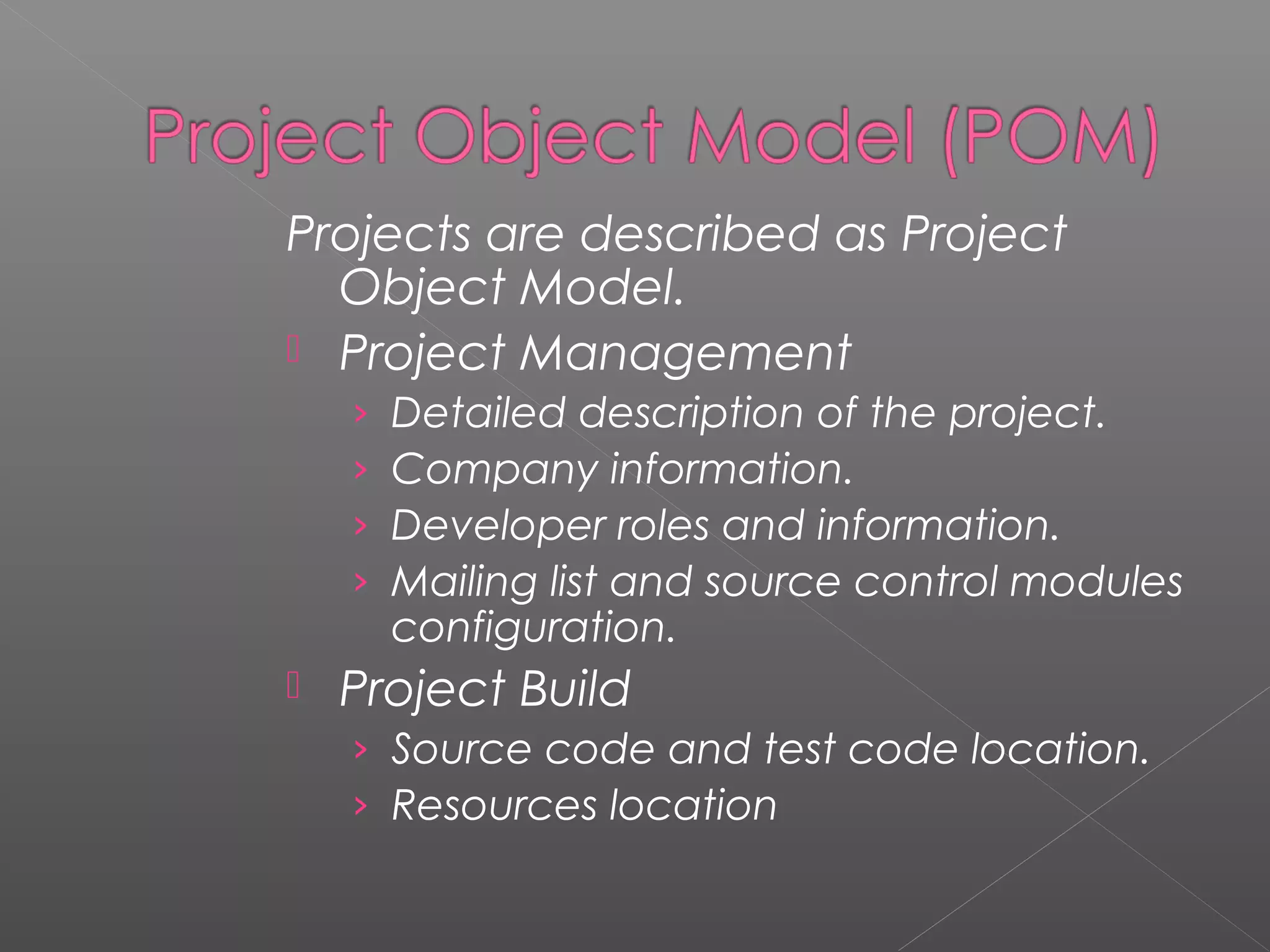 Projects are described as Project
Object Model.
 Project Management
› Detailed description of the project.
› Company information.
› Developer roles and information.
› Mailing list and source control modules
configuration.
 Project Build
› Source code and test code location.
› Resources location
 