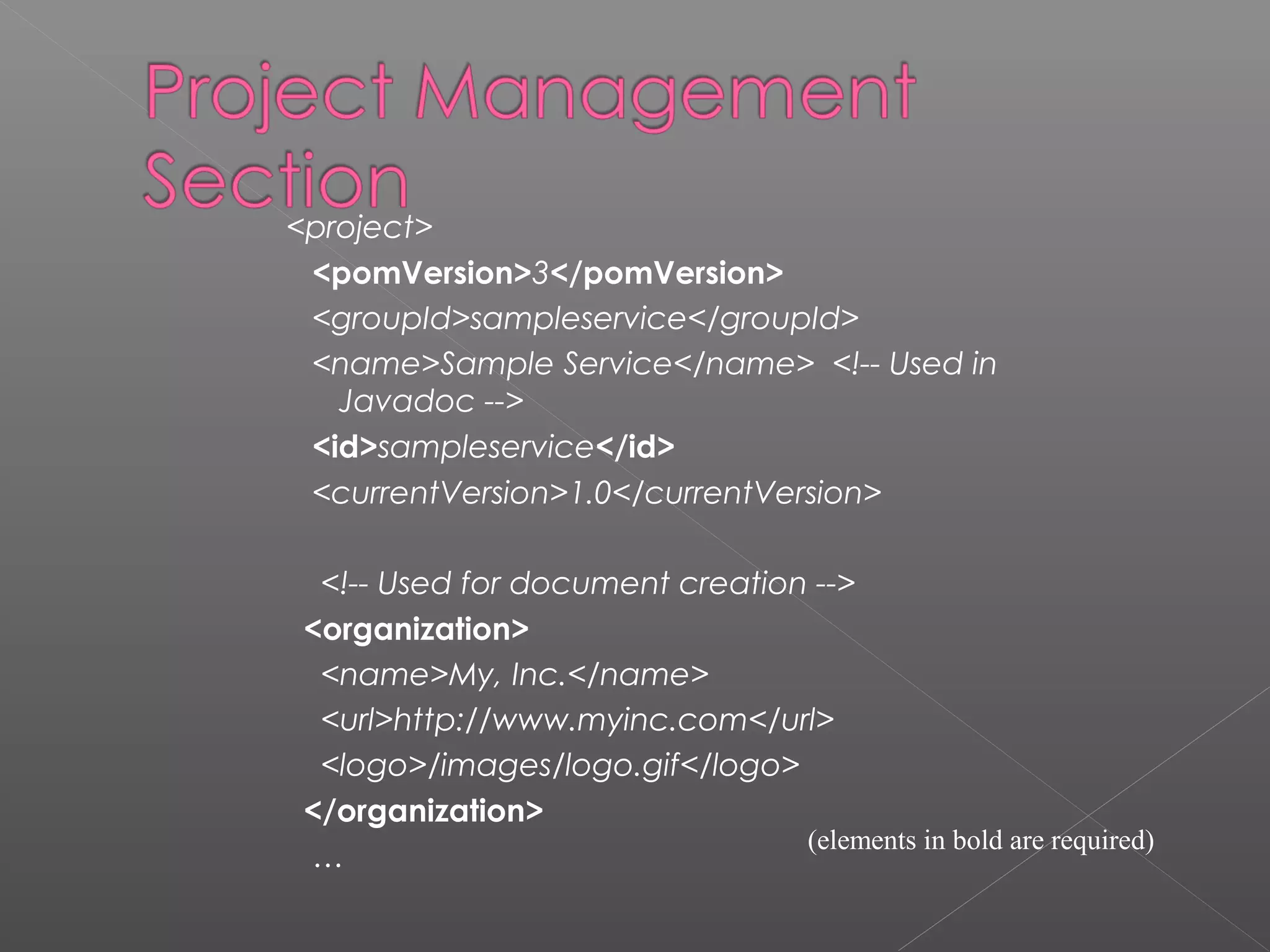 <project>
<pomVersion>3</pomVersion>
<groupId>sampleservice</groupId>
<name>Sample Service</name> <!-- Used in
Javadoc -->
<id>sampleservice</id>
<currentVersion>1.0</currentVersion>
<!-- Used for document creation -->
<organization>
<name>My, Inc.</name>
<url>http://www.myinc.com</url>
<logo>/images/logo.gif</logo>
</organization>
…
(elements in bold are required)
 