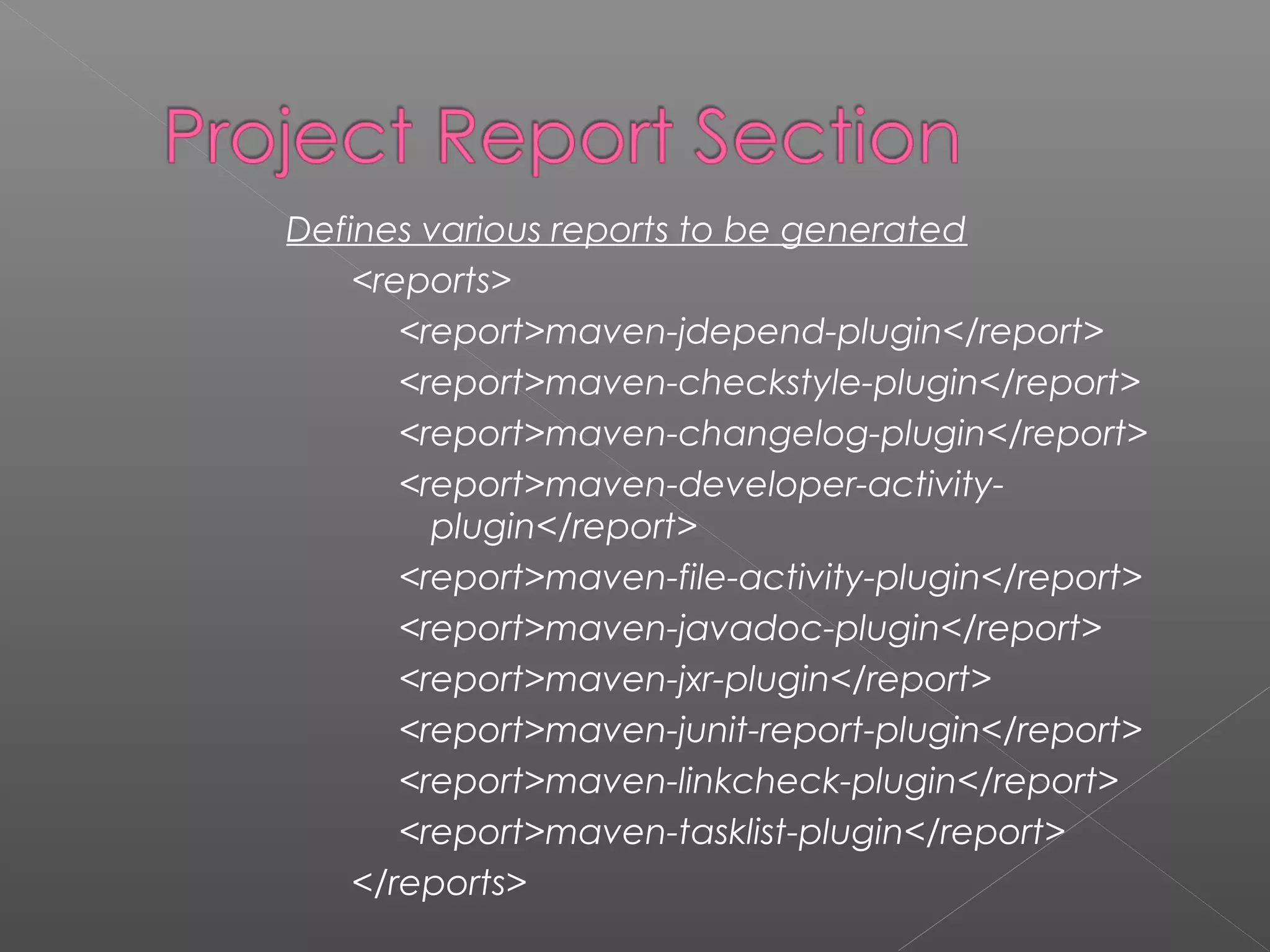 Defines various reports to be generated
<reports>
<report>maven-jdepend-plugin</report>
<report>maven-checkstyle-plugin</report>
<report>maven-changelog-plugin</report>
<report>maven-developer-activity-
plugin</report>
<report>maven-file-activity-plugin</report>
<report>maven-javadoc-plugin</report>
<report>maven-jxr-plugin</report>
<report>maven-junit-report-plugin</report>
<report>maven-linkcheck-plugin</report>
<report>maven-tasklist-plugin</report>
</reports>
 
