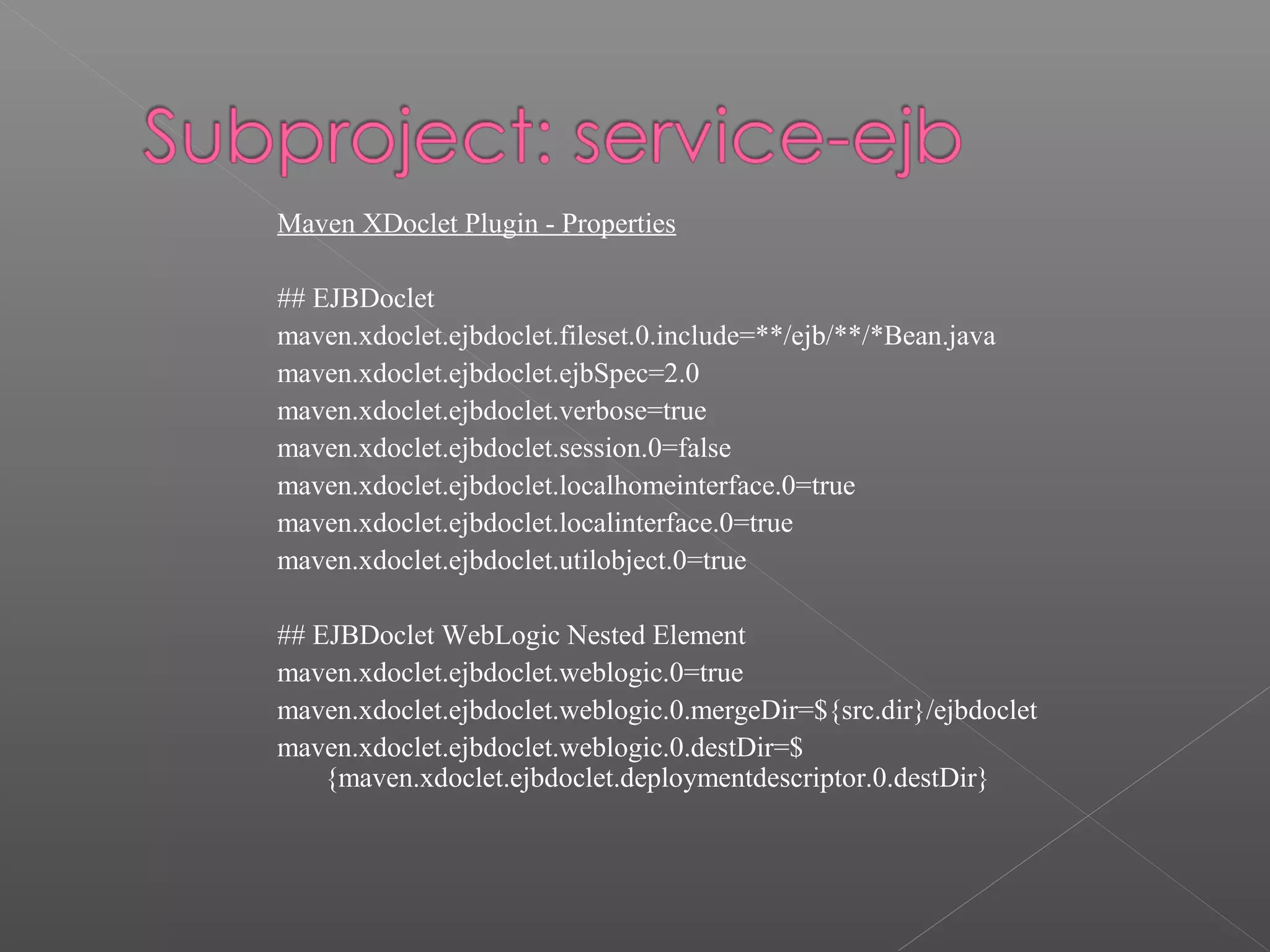 Maven XDoclet Plugin - Properties
## EJBDoclet
maven.xdoclet.ejbdoclet.fileset.0.include=**/ejb/**/*Bean.java
maven.xdoclet.ejbdoclet.ejbSpec=2.0
maven.xdoclet.ejbdoclet.verbose=true
maven.xdoclet.ejbdoclet.session.0=false
maven.xdoclet.ejbdoclet.localhomeinterface.0=true
maven.xdoclet.ejbdoclet.localinterface.0=true
maven.xdoclet.ejbdoclet.utilobject.0=true
## EJBDoclet WebLogic Nested Element
maven.xdoclet.ejbdoclet.weblogic.0=true
maven.xdoclet.ejbdoclet.weblogic.0.mergeDir=${src.dir}/ejbdoclet
maven.xdoclet.ejbdoclet.weblogic.0.destDir=$
{maven.xdoclet.ejbdoclet.deploymentdescriptor.0.destDir}
 