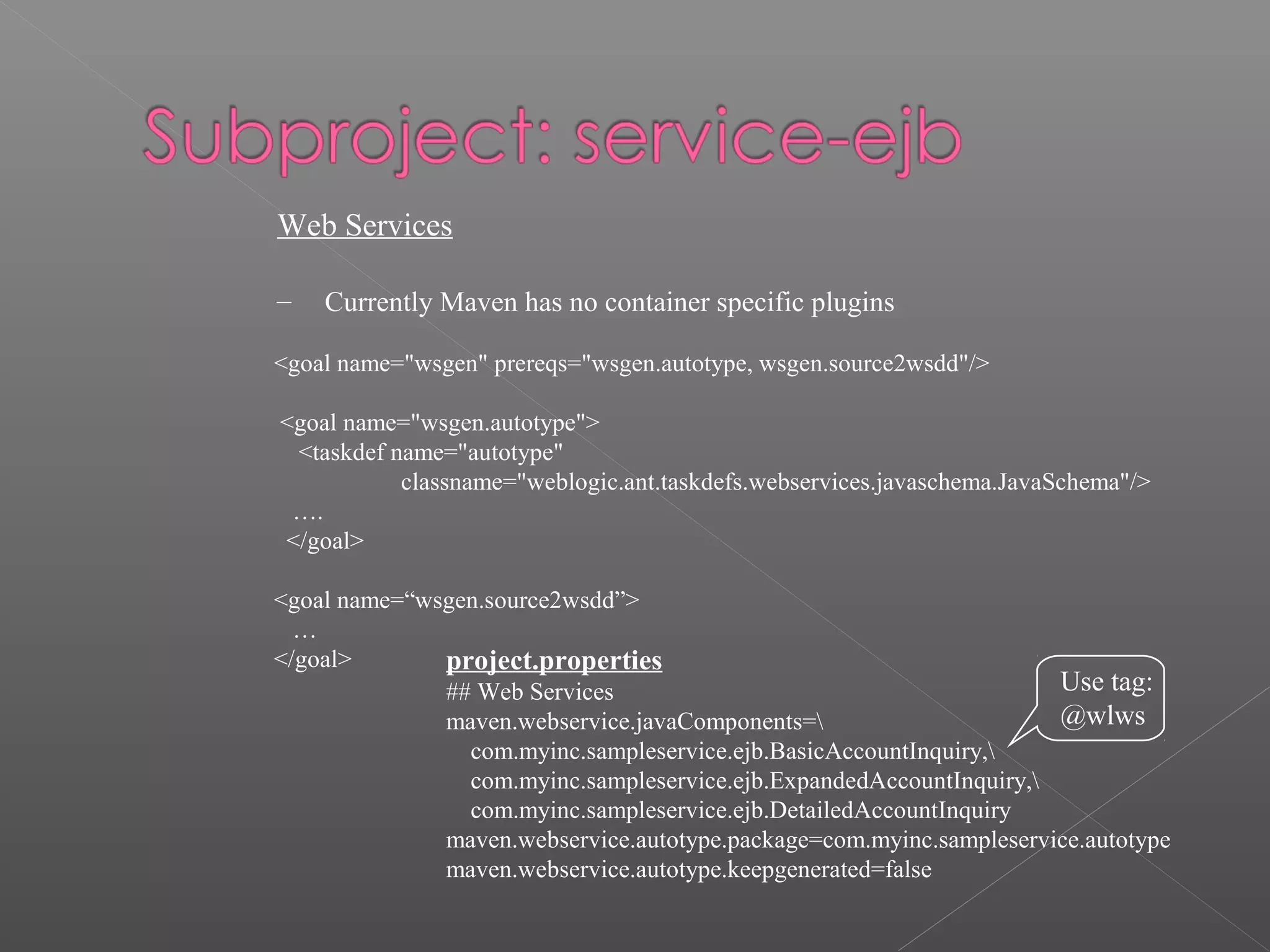 Web Services
– Currently Maven has no container specific plugins
<goal name="wsgen" prereqs="wsgen.autotype, wsgen.source2wsdd"/>
<goal name="wsgen.autotype">
<taskdef name="autotype"
classname="weblogic.ant.taskdefs.webservices.javaschema.JavaSchema"/>
….
</goal>
<goal name=“wsgen.source2wsdd”>
…
</goal> project.properties
## Web Services
maven.webservice.javaComponents=
com.myinc.sampleservice.ejb.BasicAccountInquiry,
com.myinc.sampleservice.ejb.ExpandedAccountInquiry,
com.myinc.sampleservice.ejb.DetailedAccountInquiry
maven.webservice.autotype.package=com.myinc.sampleservice.autotype
maven.webservice.autotype.keepgenerated=false
Use tag:
@wlws
 