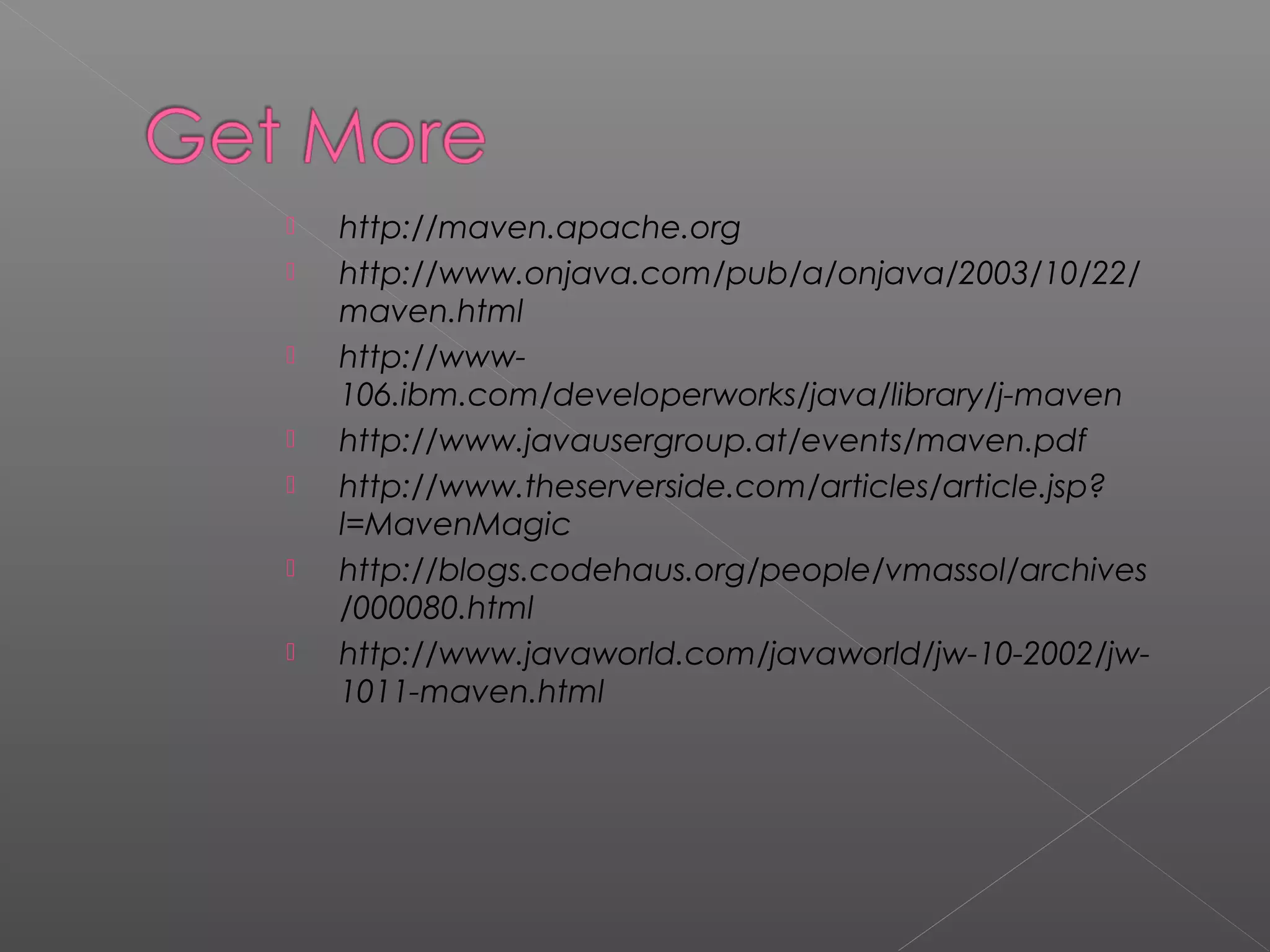  http://maven.apache.org
 http://www.onjava.com/pub/a/onjava/2003/10/22/
maven.html
 http://www-
106.ibm.com/developerworks/java/library/j-maven
 http://www.javausergroup.at/events/maven.pdf
 http://www.theserverside.com/articles/article.jsp?
l=MavenMagic
 http://blogs.codehaus.org/people/vmassol/archives
/000080.html
 http://www.javaworld.com/javaworld/jw-10-2002/jw-
1011-maven.html
 