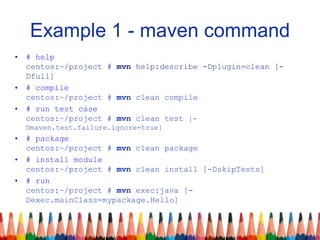 Example 1 - maven command
• # help
centos:~/project # mvn help:describe -Dplugin=clean [-
Dfull]
• # compile
centos:~/project # mvn clean compile
• # run test case
centos:~/project # mvn clean test [-
Dmaven.test.failure.ignore=true]
• # package
centos:~/project # mvn clean package
• # install module
centos:~/project # mvn clean install [-DskipTests]
• # run
centos:~/project # mvn exec:java [-
Dexec.mainClass=mypackage.Hello]
 