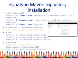 Sonatype Maven repository -
installation• # Setup firewall
centos:~ # firewall-cmd --zone=public --add-port=8081/tcp –
permanent
centos:~ # firewall-cmd --zone=public --add-service=http –
permanent
centos:~ # firewall-cmd –reload
• # Download & uncompress package
http://www.sonatype.org/nexus/go/
• # Run
centos:~ # /opt/nexus/bin/nexus start
centos:~ # /opt/nexus/bin/nexus stop
centos:~ # /opt/nexus/bin/nexus console
• # Browser
http://localhost:8081/nexus
Administrator (admin/admin123)
Depolyment (depolyment/depolyment123)
 