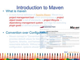 Introduction to Maven
• What is maven
– A more formal definition of Apache Maven: Maven is a
project management tool which encompasses a project
object model, a set of standards, a project lifecycle, a
dependency management system, and logic for executing
plugin goals at defined phases in a lifecycle.
• Convention over Configuration
– Maven concept is "Convention over Configuration". Maven
provides default values for the project's configuration.
Systems, libraries, and frameworks should assume
reasonable defaults. Without requiring unnecessary
configuration, systems should "just work"
Ref: apche Maven
 