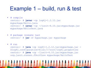Example 1 – build, run & test
• # compile
centos:~ # javac -cp log4j-1.2.12.jar
mypackage/Hello.java
centos:~ # javac -cp ~/junit-4.10.jar:mypackage.jar
mypackage/HelloTest.java
• # package (create jar)
centos:~ # jar cf mypackage.jar mypackage
• # run
centos:~ # java -cp log4j-1.2.12.jar:mypackage.jar -
Dlog4j.configuration=file:///root/log4j.properties
centos:~ # java -cp ~/junit-4.10.jar:mypackage.jar
org.junit.runner.JUnitCore mypackage/HelloTest
 