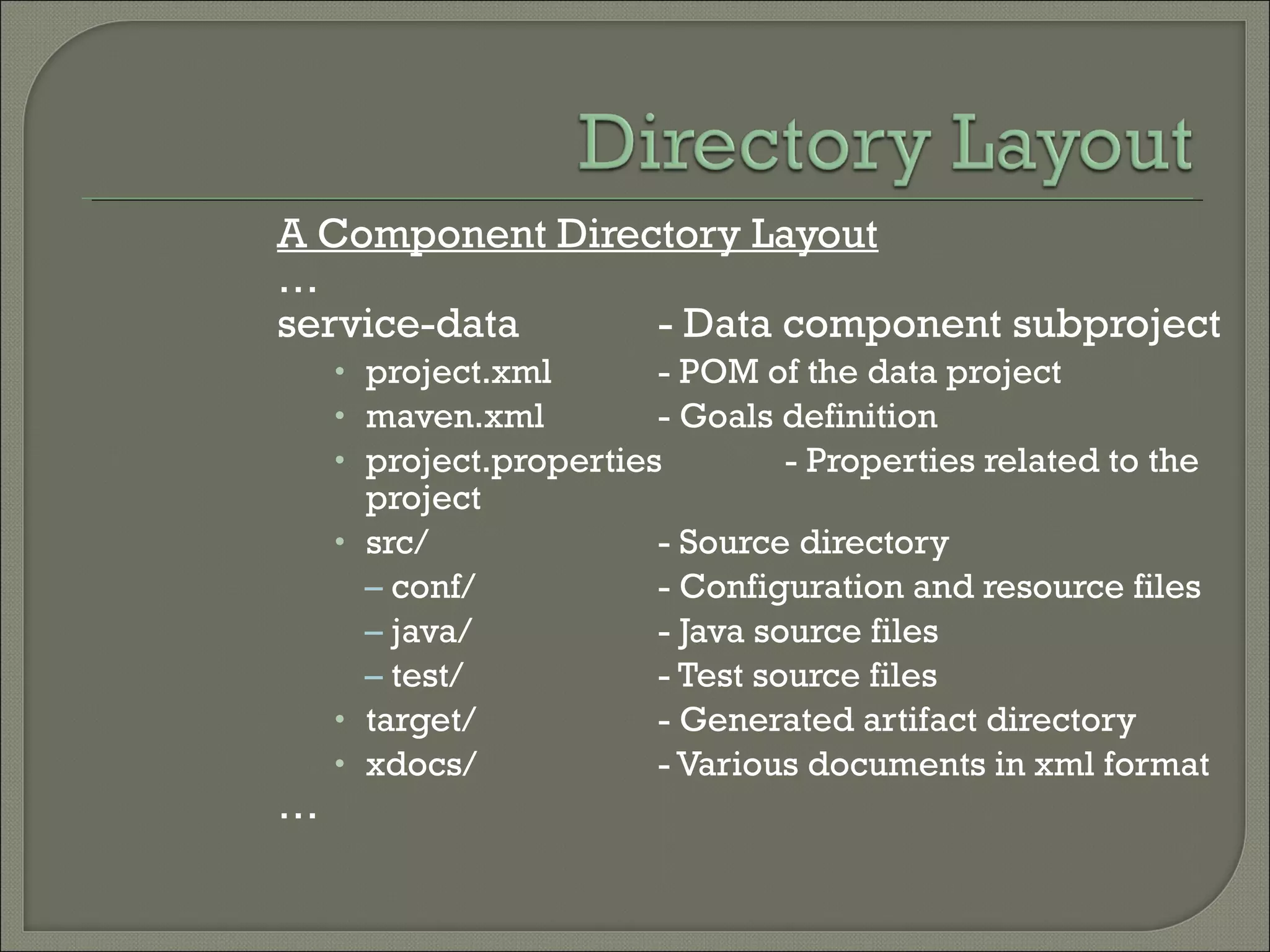 A Component Directory Layout
…
service-data - Data component subproject
• project.xml - POM of the data project
• maven.xml - Goals definition
• project.properties - Properties related to the
project
• src/ - Source directory
– conf/ - Configuration and resource files
– java/ - Java source files
– test/ - Test source files
• target/ - Generated artifact directory
• xdocs/ - Various documents in xml format
…
 