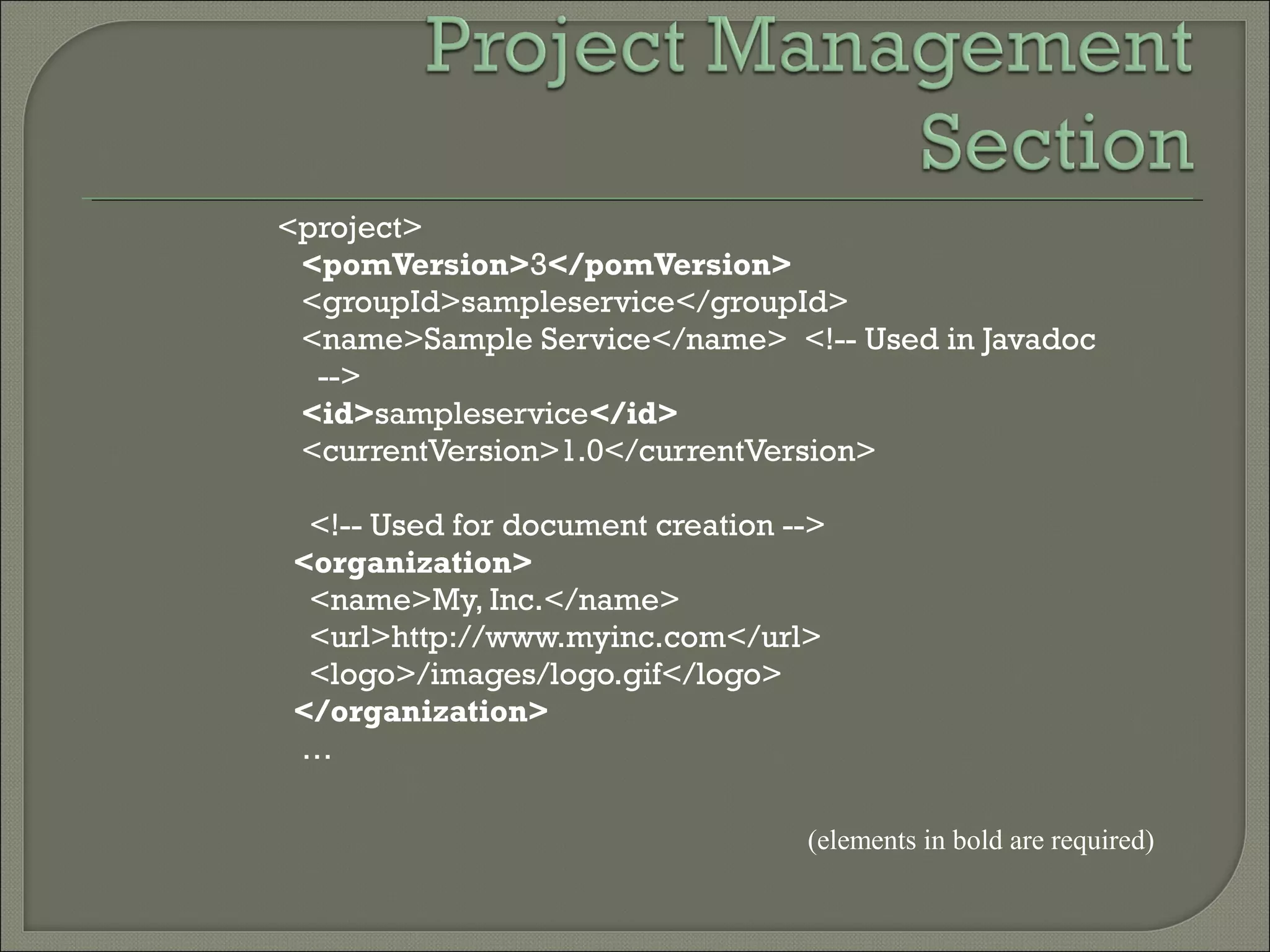 <project>
<pomVersion>3</pomVersion>
<groupId>sampleservice</groupId>
<name>Sample Service</name> <!-- Used in Javadoc
-->
<id>sampleservice</id>
<currentVersion>1.0</currentVersion>
<!-- Used for document creation -->
<organization>
<name>My, Inc.</name>
<url>http://www.myinc.com</url>
<logo>/images/logo.gif</logo>
</organization>
…
(elements in bold are required)
 