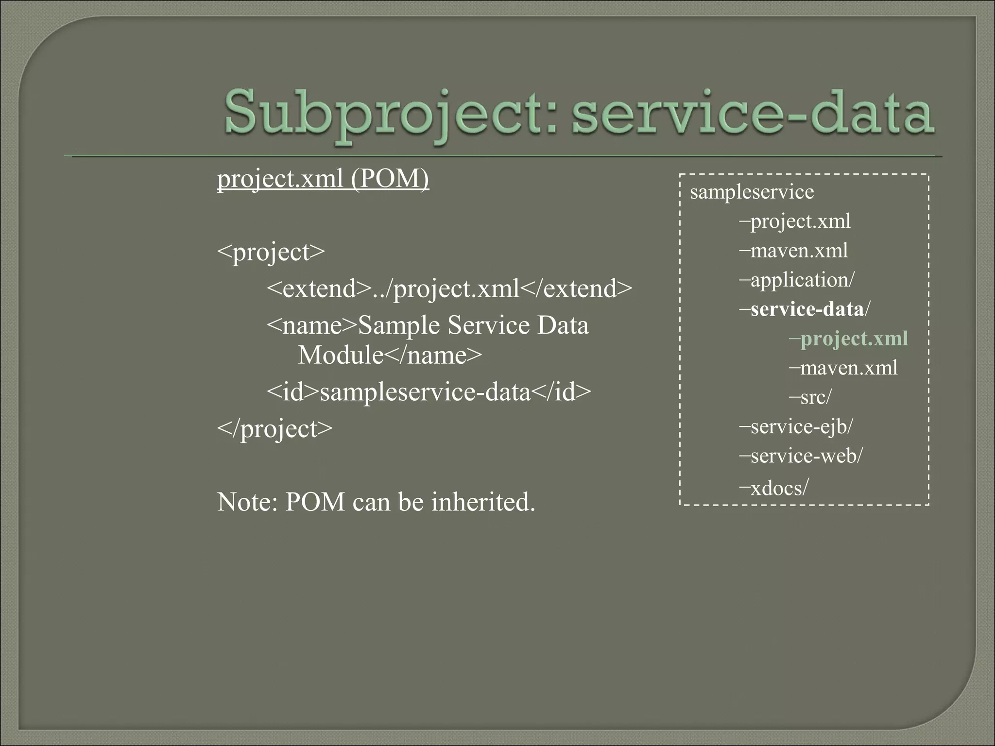 sampleservice
–project.xml
–maven.xml
–application/
–service-data/
–project.xml
–maven.xml
–src/
–service-ejb/
–service-web/
–xdocs/
project.xml (POM)
<project>
<extend>../project.xml</extend>
<name>Sample Service Data
Module</name>
<id>sampleservice-data</id>
</project>
Note: POM can be inherited.
 