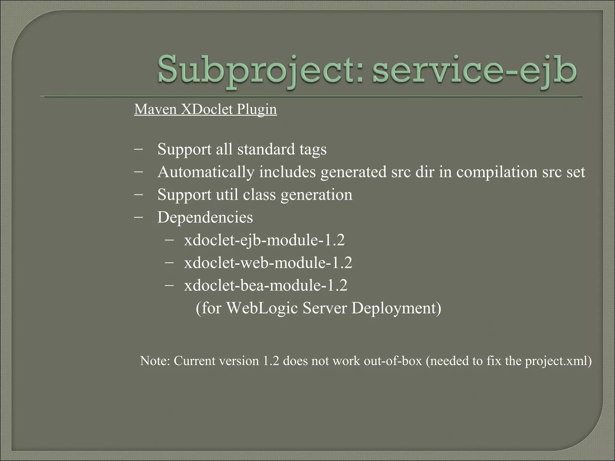 Maven XDoclet Plugin
– Support all standard tags
– Automatically includes generated src dir in compilation src set
– Support util class generation
– Dependencies
– xdoclet-ejb-module-1.2
– xdoclet-web-module-1.2
– xdoclet-bea-module-1.2
(for WebLogic Server Deployment)
Note: Current version 1.2 does not work out-of-box (needed to fix the project.xml)
 